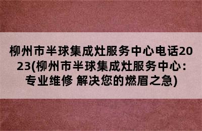 柳州市半球集成灶服务中心电话2023(柳州市半球集成灶服务中心：专业维修 解决您的燃眉之急)